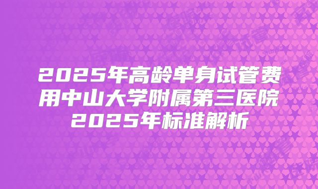 2025年高龄单身试管费用中山大学附属第三医院2025年标准解析