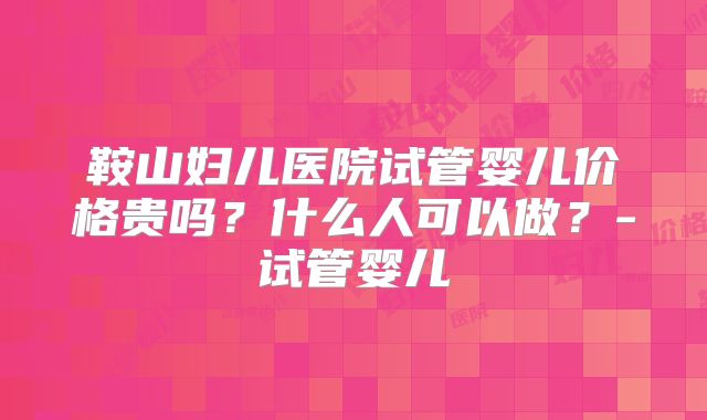 鞍山妇儿医院试管婴儿价格贵吗?什么人可以做?-试管婴儿