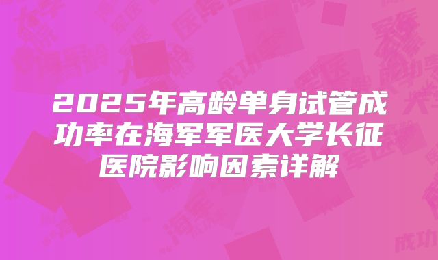 2025年高龄单身试管成功率在海军军医大学长征医院影响因素详解