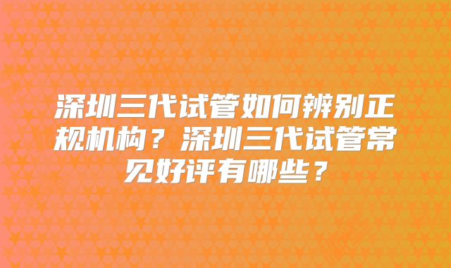 深圳三代试管如何辨别正规机构?深圳三代试管常见好评有哪些?