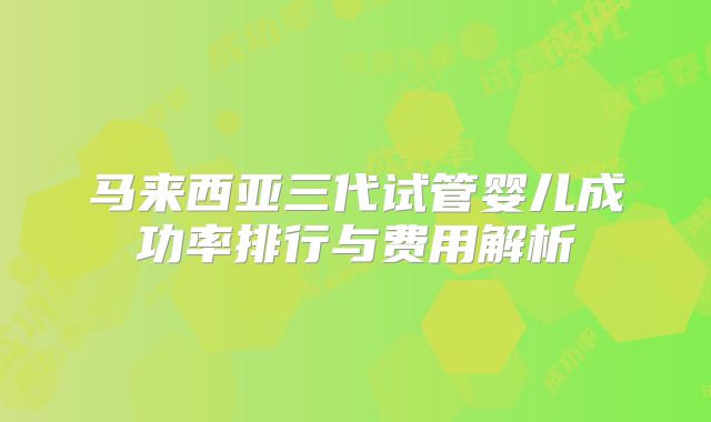 马来西亚三代试管婴儿成功率排行与费用解析