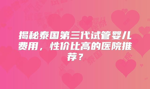 揭秘泰国第三代试管婴儿费用,性价比高的医院推荐?