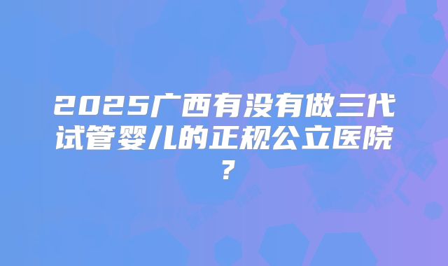2025广西有没有做三代试管婴儿的正规公立医院?