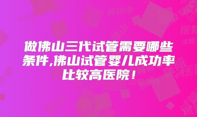 做佛山三代试管需要哪些条件,佛山试管婴儿成功率比较高医院!