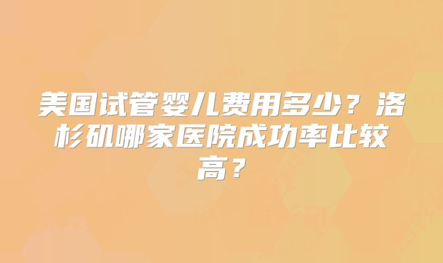 美国试管婴儿费用多少？洛杉矶哪家医院成功率比较高？