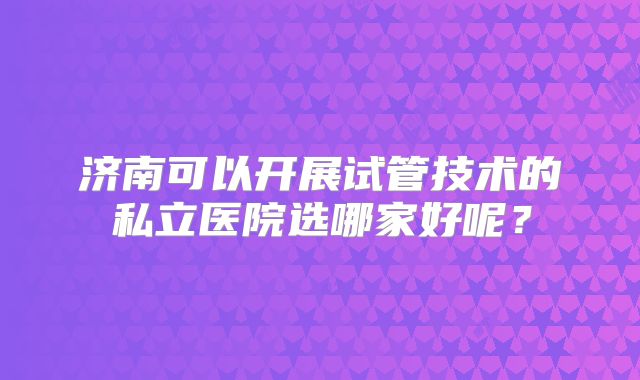 济南可以开展试管技术的私立医院选哪家好呢？