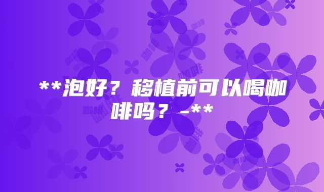 **泡好?移植前可以喝咖啡吗?-**