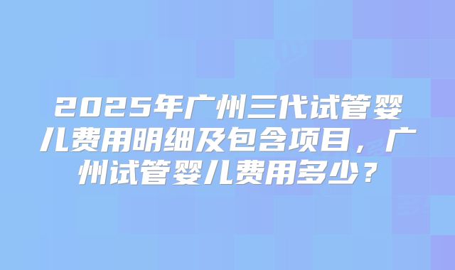 2025年广州三代试管婴儿费用明细及包含项目,广州试管婴儿费用多少?