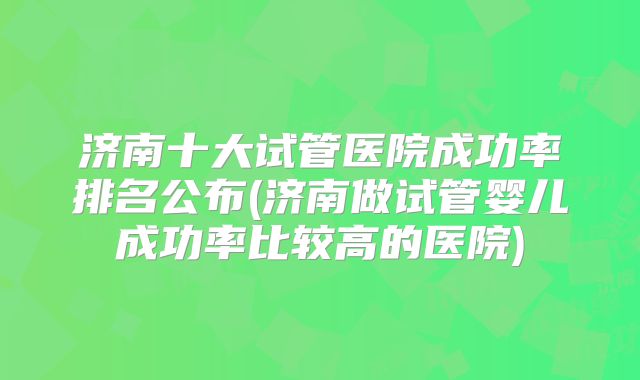 济南十大试管医院成功率排名公布(济南做试管婴儿成功率比较高的医院)
