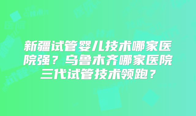 新疆试管婴儿技术哪家医院强？乌鲁木齐哪家医院三代试管技术领跑？