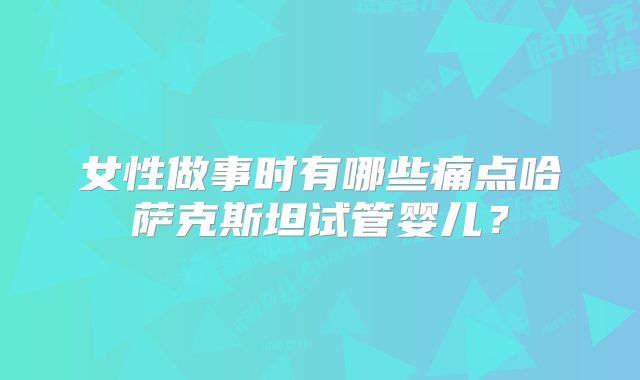 女性做事时有哪些痛点哈萨克斯坦试管婴儿?