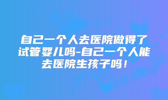 自己一个人去医院做得了试管婴儿吗-自己一个人能去医院生孩子吗！