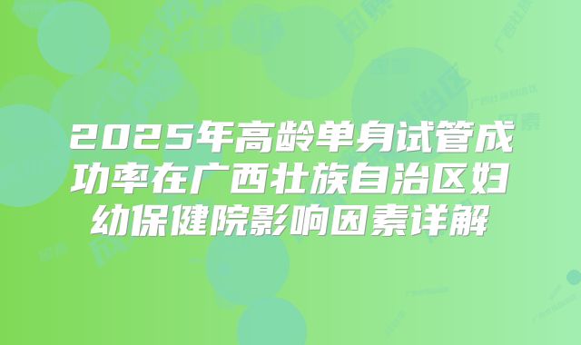 2025年高龄单身试管成功率在广西壮族自治区妇幼保健院影响因素详解