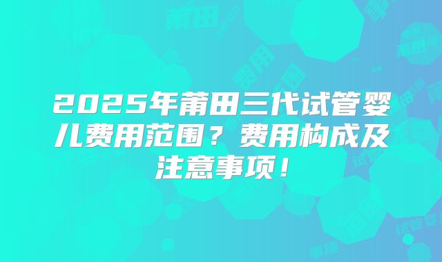 2025年莆田三代试管婴儿费用范围?费用构成及注意事项!
