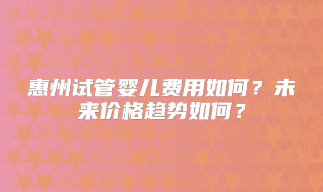 惠州试管婴儿费用如何？未来价格趋势如何？