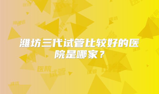 潍坊三代试管比较好的医院是哪家？