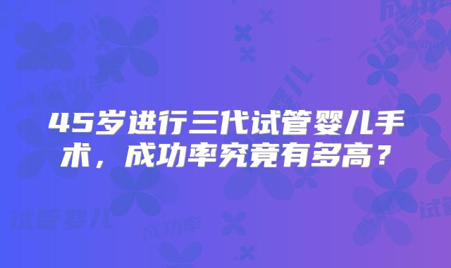 45岁进行三代试管婴儿手术,成功率究竟有多高?