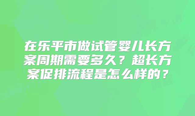在乐平市做试管婴儿长方案周期需要多久?超长方案促排流程是怎么样的?