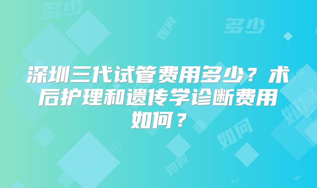 深圳三代试管费用多少?术后护理和遗传学诊断费用如何?