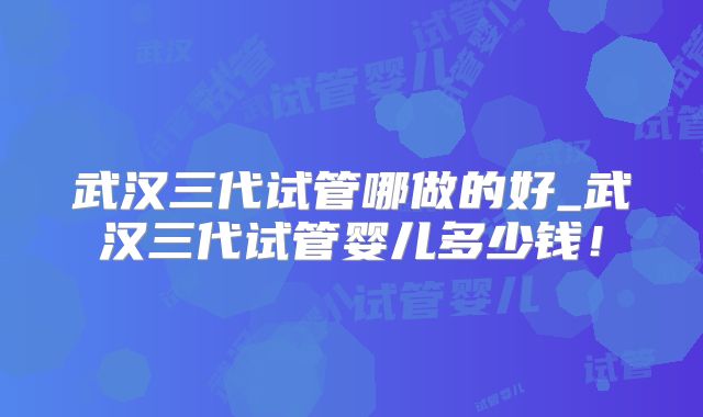 武汉三代试管哪做的好_武汉三代试管婴儿多少钱!