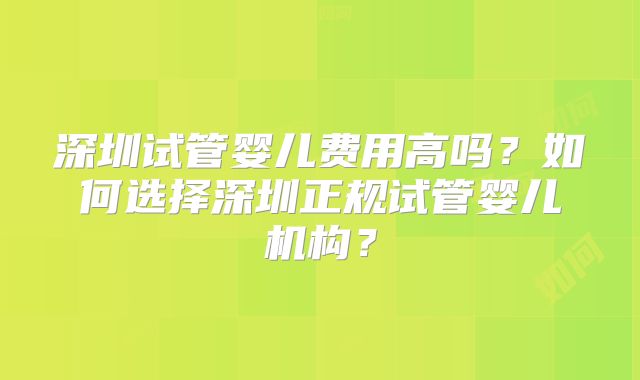 深圳试管婴儿费用高吗?如何选择深圳正规试管婴儿机构?