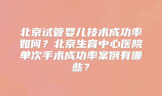 北京试管婴儿技术成功率如何?北京生育中心医院单次手术成功率案例有哪些?