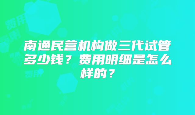 南通民营机构做三代试管多少钱?费用明细是怎么样的?