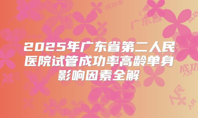 2025年广东省第二人民医院试管成功率高龄单身影响因素全解