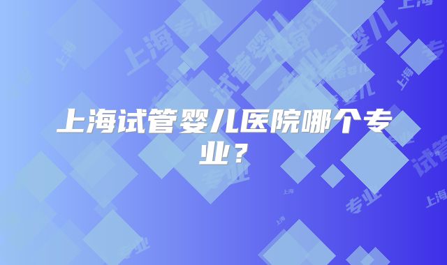 上海试管婴儿医院哪个专业?