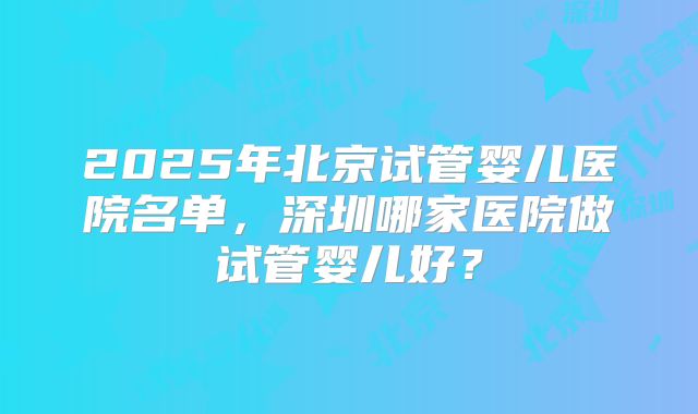 2025年北京试管婴儿医院名单，深圳哪家医院做试管婴儿好？