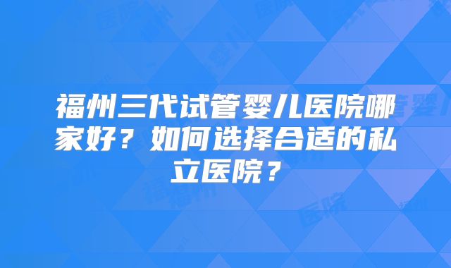 福州三代试管婴儿医院哪家好?如何选择合适的私立医院?