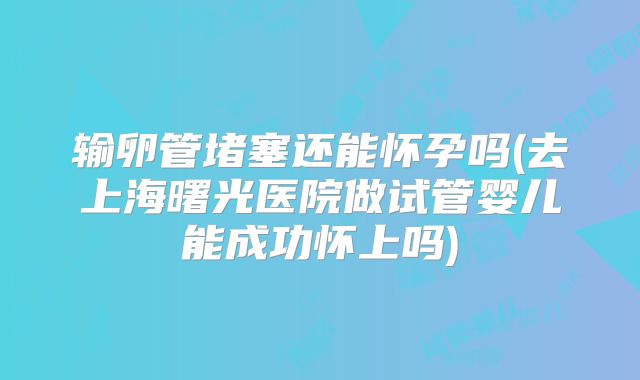 输卵管堵塞还能怀孕吗(去上海曙光医院做试管婴儿能成功怀上吗)