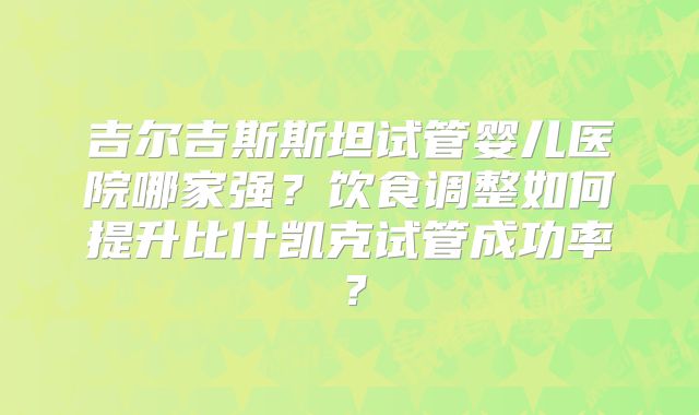吉尔吉斯斯坦试管婴儿医院哪家强？饮食调整如何提升比什凯克试管成功率？