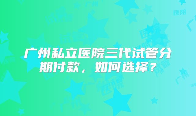广州私立医院三代试管分期付款，如何选择？