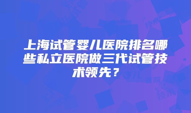 上海试管婴儿医院排名哪些私立医院做三代试管技术领先?