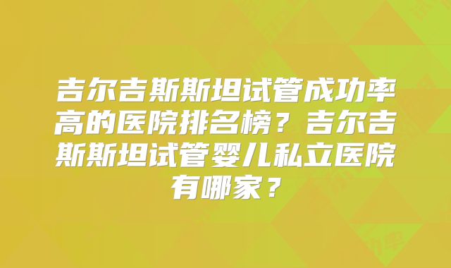 吉尔吉斯斯坦试管成功率高的医院排名榜?吉尔吉斯斯坦试管婴儿私立医院有哪家?