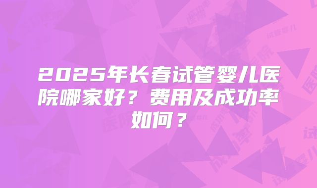 2025年长春试管婴儿医院哪家好?费用及成功率如何?