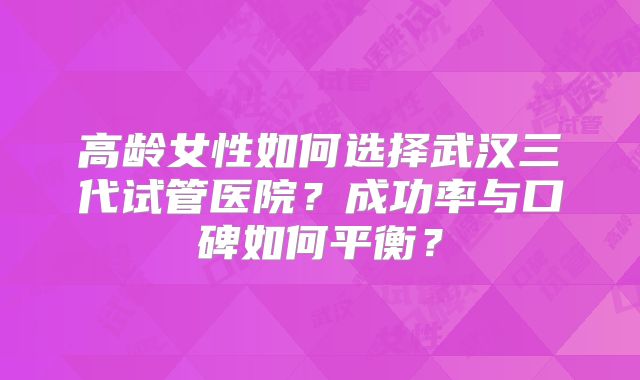 高龄女性如何选择武汉三代试管医院?成功率与口碑如何平衡?