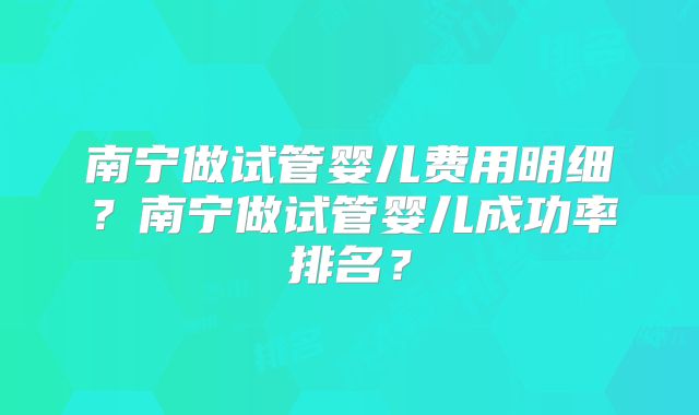 南宁做试管婴儿费用明细?南宁做试管婴儿成功率排名?