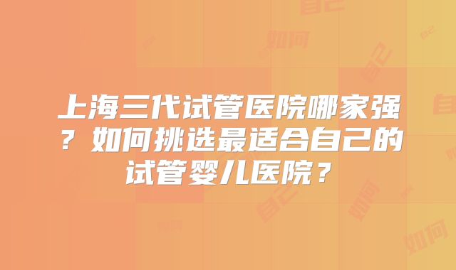 上海三代试管医院哪家强？如何挑选最适合自己的试管婴儿医院？