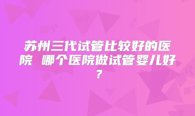 苏州三代试管比较好的医院 哪个医院做试管婴儿好?
