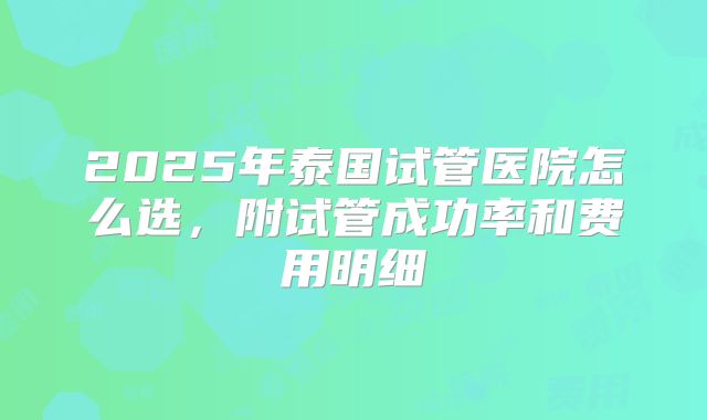 2025年泰国试管医院怎么选，附试管成功率和费用明细