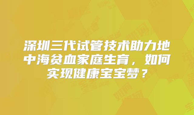 深圳三代试管技术助力地中海贫血家庭生育,如何实现健康宝宝梦?