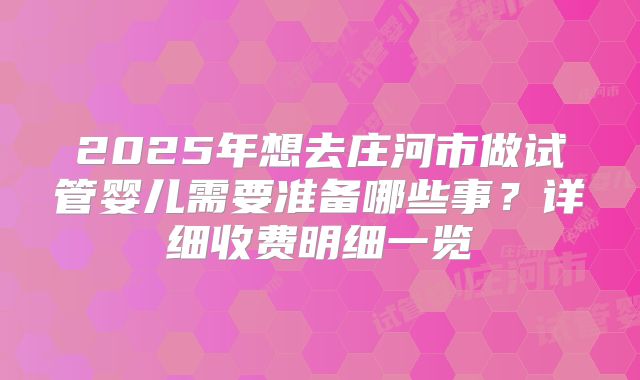 2025年想去庄河市做试管婴儿需要准备哪些事？详细收费明细一览