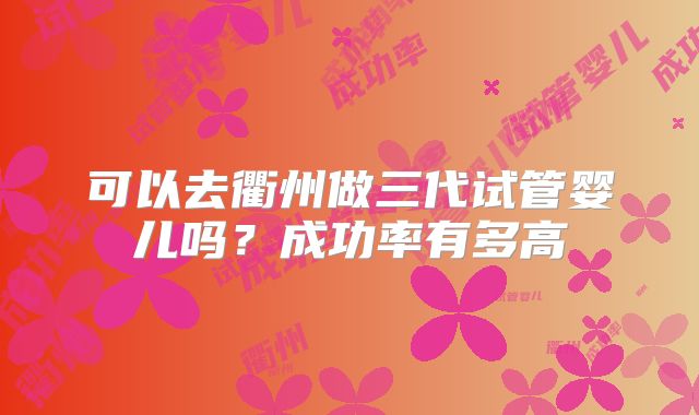 可以去衢州做三代试管婴儿吗?成功率有多高