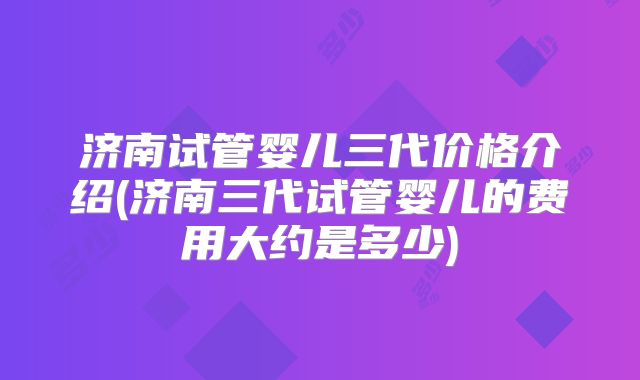 济南试管婴儿三代价格介绍(济南三代试管婴儿的费用大约是多少)