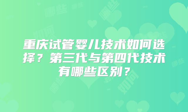重庆试管婴儿技术如何选择?第三代与第四代技术有哪些区别?