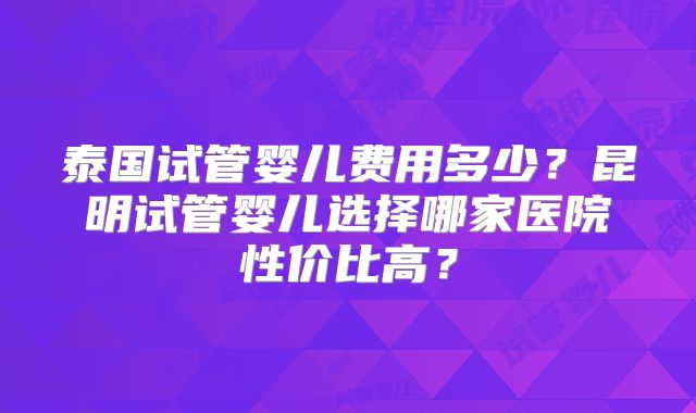 泰国试管婴儿费用多少?昆明试管婴儿选择哪家医院性价比高?