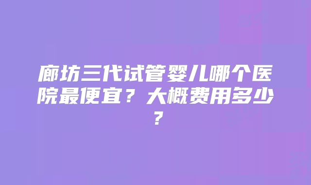 廊坊三代试管婴儿哪个医院最便宜?大概费用多少?