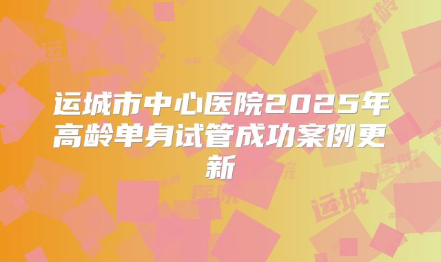 运城市中心医院2025年高龄单身试管成功案例更新